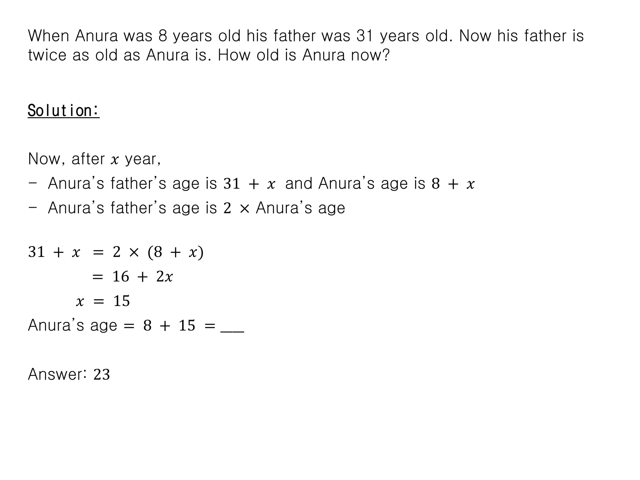 When Anura was 8 years old his father was 31 years old. Now his father is
twice as old as Anura is. How old is Anura now?
Solution:
Now, after 𝑥 year,
- Anura’s father’s age is 31 + 𝑥 and Anura’s age is 8 + 𝑥
- Anura’s father’s age is 2 × Anura’s age
31 + 𝑥 = 2 × (8 + 𝑥)
= 16 + 2𝑥
𝑥 = 15
Anura’s age = 8 + 15 = ____
Answer: 23