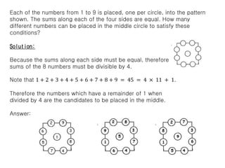 Each of the numbers from 1 to 9 is placed, one per circle, into the pattern
shown. The sums along each of the four sides are equal. How many
different numbers can be placed in the middle circle to satisfy these
conditions?
Solution:
Because the sums along each side must be equal, therefore
sums of the 8 numbers must be divisible by 4.
Note that 1 + 2 + 3 + 4 + 5 + 6 + 7 + 8 + 9 = 45 = 4 × 11 + 1.
Therefore the numbers which have a remainder of 1 when
divided by 4 are the candidates to be placed in the middle.
Answer:
 