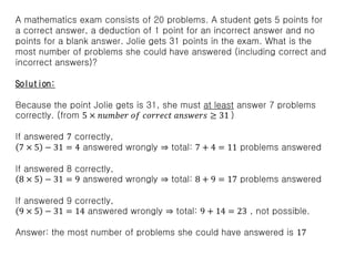 A mathematics exam consists of 20 problems. A student gets 5 points for
a correct answer, a deduction of 1 point for an incorrect answer and no
points for a blank answer. Jolie gets 31 points in the exam. What is the
most number of problems she could have answered (including correct and
incorrect answers)?
Solution:
Because the point Jolie gets is 31, she must at least answer 7 problems
correctly. (from 5 × 𝑛𝑢𝑚𝑏𝑒𝑟 𝑜𝑓 𝑐𝑜𝑟𝑟𝑒𝑐𝑡 𝑎𝑛𝑠𝑤𝑒𝑟𝑠 ≥ 31 )
If answered 7 correctly,
7 × 5 − 31 = 4 answered wrongly ⇒ total: 7 + 4 = 11 problems answered
If answered 8 correctly,
8 × 5 − 31 = 9 answered wrongly ⇒ total: 8 + 9 = 17 problems answered
If answered 9 correctly,
9 × 5 − 31 = 14 answered wrongly ⇒ total: 9 + 14 = 23 , not possible.
Answer: the most number of problems she could have answered is 17
 