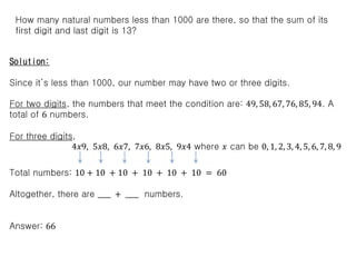 How many natural numbers less than 1000 are there, so that the sum of its
first digit and last digit is 13?
Solution:
Since it’s less than 1000, our number may have two or three digits.
For two digits, the numbers that meet the condition are: 49, 58, 67, 76, 85, 94. A
total of 6 numbers.
For three digits,
4𝑥9, 5𝑥8, 6𝑥7, 7𝑥6, 8𝑥5, 9𝑥4 where 𝑥 can be 0, 1, 2, 3, 4, 5, 6, 7, 8, 9
Total numbers: 10 + 10 + 10 + 10 + 10 + 10 = 60
Altogether, there are ____ + ____ numbers.
Answer: 66
 