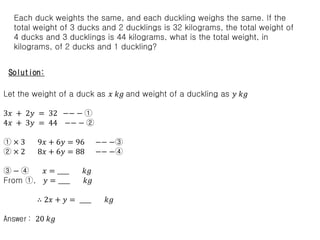 Each duck weights the same, and each duckling weighs the same. If the
total weight of 3 ducks and 2 ducklings is 32 kilograms, the total weight of
4 ducks and 3 ducklings is 44 kilograms, what is the total weight, in
kilograms, of 2 ducks and 1 duckling?
Solution:
Let the weight of a duck as 𝑥 𝑘𝑔 and weight of a duckling as 𝑦 𝑘𝑔
3𝑥 + 2𝑦 = 32 −− − ①
4𝑥 + 3𝑦 = 44 −− − ②
① × 3 9𝑥 + 6𝑦 = 96 −− −③
② × 2 8𝑥 + 6𝑦 = 88 −− −④
③ − ④ 𝑥 = ____ 𝑘𝑔
From ①, 𝑦 = ____ 𝑘𝑔
∴ 2𝑥 + 𝑦 = ____ 𝑘𝑔
Answer: 20 𝑘𝑔
 