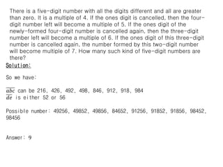 Solution:
Let the number be 𝑎𝑏𝑐𝑑𝑒 and 𝑎, 𝑏, 𝑐, 𝑑, 𝑒 are all different and > 0
𝑎𝑏𝑐𝑑𝑒 = multiple of 4  𝑑𝑒 is multiple of 4
𝑎𝑏𝑐𝑑 = multiple of 5  𝑑 is 5, and 𝑑𝑒 is either 52 or 56
𝑎𝑏𝑐 = multiple of 6
𝑎𝑏 = multiple of 7  𝑎𝑏 can be 14, 21, 28, 42, 49, 63, 84, 91, 98
(35,56 cannot because d is 5, 70 cannot because all digits > 0, 77 cannot
because all digits are different)
𝑎𝑏𝑐 = multiple of 6  𝑎𝑏𝑐 can be 216, 426, 492, 498, 846, 912, 918, 984
(144, 282, 288, 636 cannot because all digits are different, 210, 630 cannot
because all digits > 0, )
There is a five-digit number with all the digits different and all are greater
than zero. It is a multiple of 4. If the ones digit is cancelled, then the four-
digit number left will become a multiple of 5. If the ones digit of the
newly-formed four-digit number is cancelled again, then the three-digit
number left will become a multiple of 6. If the ones digit of this three-digit
number is cancelled again, the number formed by this two-digit number
will become multiple of 7. How many such kind of five-digit numbers are
there?
So we have:
𝑎𝑏𝑐 can be 216, 426, 492, 498, 846, 912, 918, 984
𝑑𝑒 is either 52 or 56
Possible number: 49256, 49852, 49856, 84652, 91256, 91852, 91856, 98452,
98456
Answer: 9
 