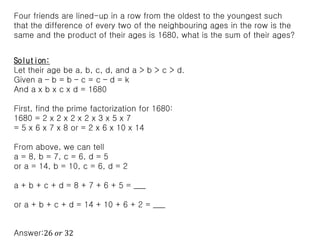 Four friends are lined-up in a row from the oldest to the youngest such
that the difference of every two of the neighbouring ages in the row is the
same and the product of their ages is 1680, what is the sum of their ages?
Solution:
Let their age be a, b, c, d, and a > b > c > d.
Given a – b = b – c = c – d = k
And a x b x c x d = 1680
First, find the prime factorization for 1680:
1680 = 2 x 2 x 2 x 2 x 3 x 5 x 7
= 5 x 6 x 7 x 8 or = 2 x 6 x 10 x 14
From above, we can tell
a = 8, b = 7, c = 6, d = 5
or a = 14, b = 10, c = 6, d = 2
a + b + c + d = 8 + 7 + 6 + 5 = ___
or a + b + c + d = 14 + 10 + 6 + 2 = ___
Answer:26 𝑜𝑟 32
 