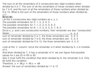 The sum of all the remainders of 3 consecutive two-digit numbers when
divided by 5 is 7. The sum of all the remainders of those numbers when divided
by 7 is 9, and the sum of all the remainders of those numbers when divided by
9 is 15. What is the sum of the remainders of those numbers when divided by
11?
Solution:
Let the 3 consecutive two-digit numbers as x, y, z
The possible remainders for 5: 1, 2, 3, 4, 0
The possible remainders for 7: 1, 2, 3, 4, 5, 6, 0
The possible remainders for 9: 1, 2, 3, 4, 5, 6, 7, 8, 0
Since x, y, and z are consecutive numbers, their remainder are also ‘consecutive’
Given: x y z
sum of remainder divided by 5 is 7, the three remainders are: 3, 4, 0
sum of remainder divided by 7 is 9, the three remainders are: 2, 3, 4
sum of remainder divided by 9 is 15, the three remainders are: 4, 5, 6
Look at the ‘z’ column: since the remainder is 0 when divided by 5, z is multiple
of 5.
And when divided by 7, it has a remainder of 4. we can figure that possible
values for z are 25 or 60 or 95.
Also it must fulfill the condition that when divided by 9, the remainder is 6. Only
60 fulfill this condition.
Therefore, 𝑥 = 58, 𝑦 = 59, 𝑧 = 60
Answer: the sum of remainders divided by 11 is 12
 