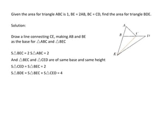Given the area for triangle ABC is 1, BE = 2AB, BC = CD, find the area for triangle BDE.
Solution:
Draw a line connecting CE, making AB and BE
as the base for △ABC and △BEC
S△BEC = 2 S△ABC = 2
And △BEC and △CED are of same base and same height
S△CED = S△BEC = 2
S△BDE = S△BEC + S△CED = 4
 