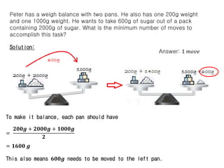 Peter has a weigh balance with two pans. He also has one 200g weight
and one 1000g weight. He wants to take 600g of sugar out of a pack
containing 2000g of sugar. What is the minimum number of moves to
accomplish this task?
Solution:
To make it balance, each pan should have
=
𝟐𝟎𝟎𝒈 + 𝟐𝟎𝟎𝟎𝒈 + 𝟏𝟎𝟎𝟎𝒈
𝟐
= 𝟏𝟔𝟎𝟎 𝒈
This also means 𝟔𝟎𝟎𝒈 needs to be moved to the left pan.
Answer: 1 𝑚𝑜𝑣𝑒
 