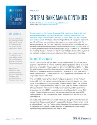Member FINRA/SIPC
1
LPL RESEARCH
COMMENTARY
ECONOMIC
WEEK LY
The conclusion of the Federal Reserve’s (Fed) meeting on July 26 will end
a busy seven days for central bank watchers that also saw meetings for
two other major central banks — the Bank of Japan (BOJ) and the European
Central Bank (ECB). The Fed’s policy meeting will end with a prepared statement,
but will not feature any new economic projections or a press conference. The
excitement seen at the Fed’s last meeting in mid-June, which included a rate hike
and additional details regarding balance sheet normalization (see blog from June 14),
is unlikely to be repeated, with markets pricing in only a 3% chance of a rate hike at
this meeting. However, markets will closely read the Fed’s statement for any hint of
the start date for balance sheet normalization and the future path of rate hikes.
BOJ AND ECB TAKEAWAYS
The BOJ and ECB both met last week, though neither offered much in the way of
surprises. The BOJ left its policies unchanged, keeping its policy rate at -0.1% and
continuing to target the 10-year Japanese Government Bond around 0%. The BOJ
did raise its assessment of the Japanese economy slightly, but lowered its inflation
forecasts. It now expects inflation to reach its 2% target in its 2019 fiscal year (FY),
which runs from April 1, 2019 to March 31, 2020. It previously had expected the 2%
target to be reached in FY 2018.
Prior to the ECB meeting, Mario Draghi had given a speech in Sintra, Portugal
on June 26, 2017 that markets interpreted as leaning hawkish, leading to a move
higher in both foreign and domestic rates. While the speech wasn’t that different
from Draghi’s previous statements (see blog from June 30), markets keyed in on
a few points about the recovery in the European economy and the potential for
an eventual end to the ECB’s negative interest rate and quantitative easing (QE)
polices. Following these comments, markets were watching last week’s ECB
meeting closely for any changes to the bank’s outlook and for any hint of further
tapering of QE.
The ECB’s policy statement was basically status quo, though it did maintain a dovish
tilt regarding inflation, indicating that “measures of underlying inflation remain overall
at subdued levels,” and that, “a very substantial degree of monetary accommodation
is still needed for underlying inflation pressures to gradually build up and support
headline inflation developments in the medium term.”
The past week has been a
busy one for global central
banks, with the BOJ and
ECB meeting last week,
and the Fed’s two-day
meeting ending July 26.
The July FOMC meeting
is unlikely to see any
major changes, and the
Fed will not issue new
economic projections or
hold a press conference.
Markets will be
watching the Fed’s
statement closely for
any hints of a start date
for balance sheet
normalization and the
future path of rate hikes.
KEY TAKEAWAYS
July 24 2017
CENTRAL BANK MANIA CONTINUES
Shawn Doty Senior Analyst, LPL Financial
Matthew E. Peterson Chief Wealth Strategist, LPL Financial
 