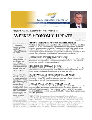 Major League Investments, Inc. Presents:

  WEEKLY ECONOMIC UPDATE
                                                                                                    August 6, 2012

WEEKLY QUOTE                  HIRING INCREASES, AS DOES UNEMPLOYMENT
"A clever man                 Good news: 163,000 new jobs were added to the economy in July. While the jobless
commits no minor              rate did tick up to 8.3% in the Labor Department's latest employment report, the
blunders."                    positives were significant: 148,000 new positions were filled in the private sector,
                              and overall job gains were the best in any month since February. Will this
- Johann Wolfgang             discourage the Federal Reserve from thoughts of easing? Perhaps not; after all, July
von Goethe                    marked the 42nd straight month in which unemployment exceeded 8%.       1,2




WEEKLY TIP                    CONSUMERS SAVE MORE, SPEND LESS
It may be worth it to         Personal incomes rose 0.5% in July, yet consumer spending was essentially flat (the
hire an M&A firm              Commerce Department said it actually decreased by less than .1%). The personal
when selling an               savings rate jumped 0.4% last month to 4.4%.  3



established business.
This could encourage          HOME PRICES RISE 2.2% IN MAY
multiple offers and a         The S&P/Case-Shiller Home Price Index logged its second straight overall monthly
higher sale price.            gain and witnessed its best month in years. The year-over-year decrease in house
                              prices across 20 cities was trimmed to just 0.7% in the May index.3




WEEKLY RIDDLE                 MANUFACTURING SECTOR CONTRACTS AGAIN
A friend wants change         The Institute for Supply Management's July manufacturing index came in at a
for a dollar. All you have    subpar 49.8 after a 49.7 June mark. In better news, ISM's service sector index
in your pocket is change,     improved to 52.6 in July from June's reading of 52.1.2,4

and it amounts to over a
dollar, but you still can't
make the change               FRIDAY RALLY LEADS TO WEEKLY GAINS
correctly. What is the        Last week's policy statements from the Fed and European Central Bank wearied the
largest amount of money       markets, but the Dow rose 217 points after Friday's jobs report. The major U.S.
you could possibly have       indices all had winning weeks: Dow, +1.69% to 13,096.17; NASDAQ, +2.00% to
in this situation? What       2,967.90; S&P 500, +1.90% to 1,390.99. Gold settled Friday at $1,609.30 an ounce,
coins do you have that        oil at $91.40 a barrel.
                                                   1,5

prevent you from
making the change
correctly?
                              THIS WEEK: Earnings reports from Humana and Chesapeake Energy
                              arrive Monday. Tuesday, earnings roll in from Walt Disney, Molson Coors, Office
Last week's riddle:           Depot, Cablevision, CVS, Scripps, Priceline, Sirius XM, Live Nation, Zillow, Fossil
You have been hired by        and Charter Communications, and the Fed's Ben Bernanke chats with teachers in a
an eccentric farmer who       town hall meeting. On Wednesday, Macy's, Dish Network, Rio Tinto, News Corp.,
requests that you build       Dean Foods and Ralph Lauren report Q2 results. Kohl's, Nordstrom, AMC
four pens for his nine        Networks, Lenovo and Wendy's issue earnings reports Thursday to go along with
 