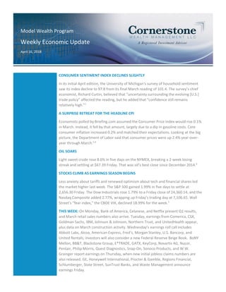 Model Wealth Program
Weekly Economic Update
April 16, 2018
CONSUMER SENTIMENT INDEX DECLINES SLIGHTLY
In its initial April edition, the University of Michigan’s survey of household sentiment
saw its index decline to 97.8 from its final March reading of 101.4. The survey’s chief
economist, Richard Curtin, believed that “uncertainty surrounding the evolving [U.S.]
trade policy” affected the reading, but he added that “confidence still remains
relatively high.”1
A SURPRISE RETREAT FOR THE HEADLINE CPI
Economists polled by Briefing.com assumed the Consumer Price Index would rise 0.1%
in March. Instead, it fell by that amount, largely due to a dip in gasoline costs. Core
consumer inflation increased 0.2% and matched their expectations. Looking at the big
picture, the Department of Labor said that consumer prices were up 2.4% year-over-
year through March.2,3
OIL SOARS
Light sweet crude rose 8.6% in five days on the NYMEX, breaking a 2-week losing
streak and settling at $67.39 Friday. That was oil’s best close since December 2014.4
STOCKS CLIMB AS EARNINGS SEASON BEGINS
Less anxiety about tariffs and renewed optimism about tech and financial shares led
the market higher last week. The S&P 500 gained 1.99% in five days to settle at
2,656.30 Friday. The Dow Industrials rose 1.79% to a Friday close of 24,360.14, and the
Nasdaq Composite added 2.77%, wrapping up Friday’s trading day at 7,106.65. Wall
Street’s “fear index,” the CBOE VIX, declined 18.99% for the week.5
THIS WEEK: On Monday, Bank of America, Celanese, and Netflix present Q1 results,
and March retail sales numbers also arrive. Tuesday, earnings from Comerica, CSX,
Goldman Sachs, IBM, Johnson & Johnson, Northern Trust, and UnitedHealth appear,
plus data on March construction activity. Wednesday’s earnings roll call includes
Abbott Labs, Alcoa, American Express, Fred’s, Morgan Stanley, U.S. Bancorp, and
United Rentals; investors will also consider a new Federal Reserve Beige Book. BoNY
Mellon, BB&T, Blackstone Group, E*TRADE, GATX, KeyCorp, Novartis AG, Nucor,
Pentair, Philip Morris, Quest Diagnostics, Snap-On, Sonoco Products, and W.W.
Grainger report earnings on Thursday, when new initial jobless claims numbers are
also released. GE, Honeywell International, Procter & Gamble, Regions Financial,
Schlumberger, State Street, SunTrust Banks, and Waste Management announce
earnings Friday.
 