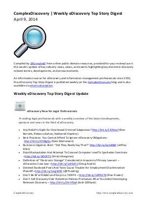 ComplexDiscovery http://www.complexdiscovery.com
ComplexDiscovery | Weekly eDiscovery Top Story Digest
April 9, 2014
Compiled by @ComplexD from online public domain resources, provided for your review/use is
this week’s update of key industry news, views, and events highlighting key electronic discovery
related stories, developments, and announcements.
An information source for eDiscovery and information management professionals since 2010,
the eDiscovery Top Story Digest is published weekly on the ComplexDiscovery blog and is also
available via email subscription.
Weekly eDiscovery Top Story Digest Update
eDiscovery Now for Legal Professionals
Providing legal professionals with a weekly overview of the latest developments,
opinions and news in the field of eDiscovery.
 Any Relief In Sight For Overbroad Criminal Subpoenas? http://bit.ly/1lO9awf (Ben
Barnett, Rebecca Kahan, Nathaniel Hopkins)
 Best Practices: You Cannot Afford To Ignore eDiscovery Obligations -
http://bit.ly/1lO8gQu (Kate Mortensen)
 Business Litigation Alert: “Did They Really Say That?” http://bit.ly/1pSd0BZ (Jeffrey
Elkin)
 Data Manipulation And Attempt To Conceal Computer Lead To Spoliation Sanctions
–http://bit.ly/1lDOFT3 (Kristin Bergman)
 Definition of “Electronic Storage” Considered in Invasion of Privacy Lawsuit –
eDiscovery Case Law –http://bit.ly/1oH6Jh1 (Doug Austin)
 Deleted Facebook Posts And Texts Cause Trouble For Employment Discrimination
Plaintiff –http://bit.ly/1eqjWRC (@ITLexOrg)
 Don’t Be Br’er Rabbit and Step in a TAR Pit – http://bit.ly/1dPN3TK (Roe Frazier)
 Don’t Call Discovery Over Retention Policies Premature After You Admit Destroying
Relevant Discovery – http://bit.ly/1hrHNq4 (Josh Gilliland)
 