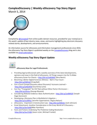 ComplexDiscovery | Weekly eDiscovery Top Story Digest
March 5, 2014

Compiled by @ComplexD from online public domain resources, provided for your review/use is
this week’s update of key industry news, views, and events highlighting key electronic discovery
related stories, developments, and announcements.
An information source for eDiscovery and information management professionals since 2010,
the eDiscovery Top Story Digest is published weekly on the ComplexDiscovery blog and is also
available via email subscription.

Weekly eDiscovery Top Story Digest Update

eDiscovery Now for Legal Professionals











Providing legal professionals with a weekly overview of the latest developments,
opinions and news in the field of eDiscovery. 10 Things Lawyers Can Do To Make
eDiscovery Easier For Clients – http://bit.ly/1eN3KNZ (Dera Nevin)
Becoming a Better Digital Forensics Witness – Ball In Your Court http://bit.ly/OWhix9 (Craig Ball)
Can a Court Compel Discovery about Discovery? eLessons Learned –
http://bit.ly/1eNcXFW (Courteney Lario)
Can You “Triangulate” for ESI? Not without Other Party’s Permission –
http://bit.ly/1fLilcu (George Blazeski)
Considering Website Evidence: Basic Authentication - http://bit.ly/1n0MhDF (Joseph
Hage Aaronson)
Developing a Discovery Plan in Multidistrict Litigation –
http://bit.ly/1n2XPGu (Jennifer Eppensteiner, Regina Nelson)
eDiscovery - Important in Construction Law - http://bit.ly/OWlzk1 (Josh Johnson)
Email Attachment: Another Consideration in the Crazy World of E-Discovery –
http://bit.ly/1kv7wfb(Mike Hamilton)
Facts and Fictions Underlying The Predictive Coding Revolution http://bit.ly/1euTUQK (Jason Licter, Michael Frankel)

ComplexDiscovery

http://www.complexdiscovery.com

 