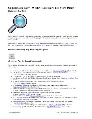 ComplexDiscovery http:://www.complexdiscovery.com
ComplexDiscovery | Weekly eDiscovery Top Story Digest
October 2, 2013
Compiled by @ComplexD from online public domain resources, provided for your review/use is this week’s update
of key industry news, views, and events highlighting key electronic discovery related stories, developments, and
announcements.
An information source for eDiscovery and information management professionals since 2010, the eDiscovery Top
Story Digest is published weekly on the ComplexDiscovery blog and is also available via email subscription.
Weekly eDiscovery Top Story Digest Update
eDiscovery Now for Legal Professionals
Providing legal professionals with a weekly overview of the latest developments, opinions and news in the field of
eDiscovery.
 9 Summaries of Early Case Law on Computer-Assisted Review - http://bit.ly/19DB4Qw (Michael Pitch)
 10 Things to Know Before Moving eDiscovery to the Cloud – eDiscovery Best Practices -
http://bit.ly/168Wc3K (Doug Austin)
 11 eDiscovery Tips for Judges and Lawyers - http://bit.ly/1eHLtlo (Craig Ball)
 An eDiscovery Case Study: The Zubulake Case, Email and the Backup Tapes - http://bit.ly/16u8LsV (Jane
Gennarelli)
 Can’t Agree on eDiscovery? Try Using an eMediator – eDiscovery Best Practices -
http://bit.ly/16uaYo0 (Doug Austin)
 Chris Dale interviews David Horrigan of 451 Research about eDiscovery Developments -
http://bit.ly/1bl62Af (@ChrisDaleOxford)
 Defensible Deletion: No Spoliation Where Defendant Destroyed Emails and Documents Pursuant to its
Records Retention Policies http://bit.ly/16F6cEl (@JayYurkiw)
 Does Judge Scheindlin Blast Proposed FRCP Amendments For All The Right
Reasons? http://bit.ly/1bd831e (Matt Nelson)
 Duties in Discovery (PDF) http://bit.ly/19gZZ1x (Cavinder Bull, Chia Voon Jiet)
 E.D. Michigan Approves Model Order Relating to ESI Discovery & Meet and Confer Checklist for Pilot
Use - http://bit.ly/1bg4Aiv (K&L Gates)
 EDRM’s Computer Assisted Review Reference Model: Beyond the Test Drive – On LiveStream -
http://bit.ly/1694uZj (@OrcaTec)
 eDiscovery Developments in Singapore and Hong Kong - http://bit.ly/1bl2PAS (Mayer Brown)
 E-Discovery: Quality Still Matters | Seventh Samurai - http://bit.ly/19erGYC (Conrad Jacoby)
 
