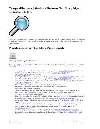 ComplexDiscovery http:://www.complexdiscovery.com
ComplexDiscovery | Weekly eDiscovery Top Story Digest
September 11, 2013
Compiled by @ComplexD from online public domain resources, provided for your review/use is this week’s update
of key industry news, views, and events highlighting key electronic discovery related stories, developments, and
announcements.
Weekly eDiscovery Top Story Digest Update
eDiscovery Now for Legal Professionals
Providing legal professionals with a weekly overview of the latest developments, opinions and news in the field of
eDiscovery.
 A Copyright Claim Is Only As Good As Its Weakest (Hyper)Link - http://bit.ly/15LNOSV (Paul Stanfield)
 An eDiscovery Case Study: The Zubulake Case, Part 2 - http://bit.ly/14XUr8R - Part 3 -
http://bit.ly/17pGu3f (Jane Gennarelli)
 Avoiding the Worst Case Scenario: Data Theft During Discovery - http://bit.ly/14ZjtV6 (Samantha Green)
 Computer-Assisted Review – Two Learning Opportunities - http://bit.ly/15QbYMd! (@OrcaTec)
 Court Concludes It Senseless to Go to Great Lengths to Produce Evidence Defendants Able to Do Without
- http://bit.ly/176zDvx (K&L Gates)
 Defining Multi-Matter Discovery - http://bit.ly/1e2DWy5 (Greg Buckles)
 eDiscovery Attorneys on The Paper Chase 40th Anniversary | The Legal Geeks -
http://bit.ly/15O3Fak (Josh Gilliland)
 Federal Judge Undoes Key Ruling on Surveillance Evidence - http://bit.ly/14iOfKo (Michael Tarm)
 Harsh or just Tough? Penalty for Failure to Comply with Jackson Procedural Obligations -
http://bit.ly/15PS2ZE (@ChrisDaleOxford)
 How to Overcome the Challenges of Cross-Border eDiscovery - http://bit.ly/13FcXSx (Jonathan Shaman)
 Information Governance: The Institutional Hot Potato - http://bit.ly/17pGksP (Susan Usatine)
 It’s the Math, Stupid! – Metrics, Measurements and Methodology in TAR - http://bit.ly/15PpW7W (Kris
Vann)
 Judge Says “Dude, Where’s Your CAR?” – eDiscovery Case Law - http://bit.ly/19lfaDe (Doug Austin)
 Judge Scheindlin’s Latest Ruling Offers a Refresher on eDiscovery Preservation Standards -
http://bit.ly/19tj0dN! (Mike Hamilton)
 Key eDiscovery Cases in August – Technology Law Source - http://bit.ly/14ob8fk) (@JayYurkiw)
 Keywords/Concepts: Harnessing Search Power To Tame Results | IT-Lex - http://bit.ly/18O5not (Leslie
Nash)
 