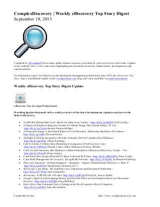ComplexDiscovery http:://www.complexdiscovery.com
ComplexDiscovery | Weekly eDiscovery Top Story Digest
September 18, 2013
Compiled by @ComplexD from online public domain resources, provided for your review/use is this week’s update
of key industry news, views, and events highlighting key electronic discovery related stories, developments, and
announcements.
An information source for eDiscovery and information management professionals since 2010, the eDiscovery Top
Story Digest is published weekly on the ComplexDiscovery blog and is also available via email subscription.
Weekly eDiscovery Top Story Digest Update
eDiscovery Now for Legal Professionals
Providing legal professionals with a weekly overview of the latest developments, opinions and news in the
field of eDiscovery.
 $1,000,000 Demand But Can’t Afford An eDiscovery Vendor - http://bit.ly/1evXP0S (@ITLexOrg)
 A Digest Of People Getting Into Trouble For Dumb Things They Posted Online | IT-Lex -
http://bit.ly/1ec7uZm (Rachel Paxton-Gillilan)
 A Proposed Change to the Federal Rules of Civil Procedure: Addressing Spoliation of Evidence -
http://bit.ly/1g1sleB (Thomas Doyle)
 Attempts to Find an Inexpensive Provider Certainly Do Not Constitute Due Diligence -
http://bit.ly/1gaY2Sx (James Keuning)
 Call To Clients To Share Data Illustrating Consequences Of eDiscovery Costs -
http://bit.ly/13PPnmf (Wendy Curtis, Jeffrey McKenna, Patricia Alberts)
 Court Awards Sanctions, But Declines to Order Defendants to Retain an eDiscovery Vendor – Yet -
http://bit.ly/17Gsz99 (Doug Austin)
 Court Rules that Google Should NOT Have Collected Wifi Data - http://bit.ly/19ROxWN (Peter Vogel)
 Cyber Risk Management for Lawyers | @LegalTalk Network - http://bit.ly/165ku0D (@SharonNelsonEsq)
 Discovery Sanctions – Default Judgment – Standards – Fugitive Disentitlement Doctrine vs. Rule 37 -
http://bit.ly/1elfGXd (Joseph Hage Aaronson LLC)
 eDiscovery Case Study: The Zubulake Case, Depositions and Document Production –
http://bit.ly/15C55m0 (Jane Gennarelli)
 eDiscovery: Is BYOD a B-A-D idea? http://bit.ly/14dP1pP (Elle Pyle, Jessica Smith)
 Google’s Quest to End Language Barrier and Possible Effect on Non-English eDiscovery Document
Reviews - http://bit.ly/17GkMIl (Greg Buffithis)
 Here’s How One Cincinnati Firm is Taking on the Most Expensive Part of Litigation -
http://bit.ly/1ec0tb8 (Andy Brownfield)
 