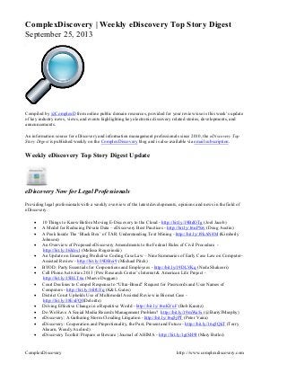 ComplexDiscovery http:://www.complexdiscovery.com
ComplexDiscovery | Weekly eDiscovery Top Story Digest
September 25, 2013
Compiled by @ComplexD from online public domain resources, provided for your review/use is this week’s update
of key industry news, views, and events highlighting key electronic discovery related stories, developments, and
announcements.
An information source for eDiscovery and information management professionals since 2010, the eDiscovery Top
Story Digest is published weekly on the ComplexDiscovery blog and is also available via email subscription.
Weekly eDiscovery Top Story Digest Update
eDiscovery Now for Legal Professionals
Providing legal professionals with a weekly overview of the latest developments, opinions and news in the field of
eDiscovery.
 10 Things to Know Before Moving E-Discovery to the Cloud - http://bit.ly/19BdOTg (Joel Jacob)
 A Model for Reducing Private Data – eDiscovery Best Practices - http://bit.ly/16nPSrv (Doug Austin)
 A Peek Inside The ‘Black Box’ of TAR: Understanding Text Mining - http://bit.ly/19kAN4M (Kimberly
Johnson)
 An Overview of Proposed eDiscovery Amendments to the Federal Rules of Civil Procedure -
http://bit.ly/16Jdrs1 (Melissa Rogozinski)
 An Update on Emerging Predictive Coding Case Law – Nine Summaries of Early Case Law on Computer-
Assisted Review - http://bit.ly/19DBoi9 (Michael Pitch)
 BYOD: Party Essentials for Corporations and Employees - http://bit.ly/19DLVKq (Neda Shakoori)
 Cell Phone Activities 2013 | Pew Research Center’s Internet & American Life Project -
http://bit.ly/15HLT6u (Maeve Duggan)
 Court Declines to Compel Response to “Ultra-Broad” Request for Passwords and User Names of
Computers - http://bit.ly/16ltUFq (K&L Gates)
 District Court Upholds Use of Multimodal Assisted Review in Biomet Case -
http://bit.ly/18ExFQf(Deloitte)
 Driving Effective Change in a Repetitive World - http://bit.ly/16nKYuF (Bob Krantz)
 Do We Have A Social Media Records Management Problem? http://bit.ly/19mWa5x (@BarryJMurphy)
 eDiscovery: A Gathering Storm Clouding Litigation - http://bit.ly/16q5jPT (Peter Vaira)
 eDiscovery: Cooperation and Proportionality, the Past, Present and Future - http://bit.ly/16q5QkT (Terry
Ahearn, Wendy Axelrod)
 eDiscovery Toolkit: Prepare or Beware | Journal of AHIMA - http://bit.ly/1gtSH9l (Mary Butler)
 