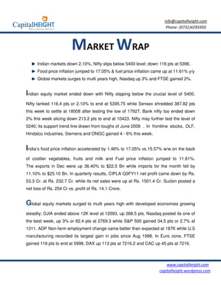 info@capitalheight.com
                                                                         Phone- (0731)4295950



                         MARKET WRAP
      Indian markets down 2.10%, Nifty slips below 5400 level; down 116 pts at 5396.
      Food price inflation jumped to 17.05% & fuel price inflation came up at 11.61% y/y
      Global markets surges to multi years high, Nasdaq up 3% and FTSE gained 2%.


Indian equity market ended down with Nifty slipping below the crucial level of 5400.
Nifty tanked 116.4 pts or 2.10% to end at 5395.75 while Sensex shredded 387.82 pts
this week to settle at 18008 after testing the low of 17927. Bank nifty too ended down
2% this week slicing down 213.2 pts to end at 10423. Nifty may further test the level of
5240; its support trend line drawn from toughs of June 2006 . In frontline stocks, DLF,
Hindalco industries, Siemens and ONGC gained 4 - 6% this week.


India’s food price inflation accelerated by 1.48% to 17.05% vs.15.57% w/w on the back
of costlier vegetables, fruits and milk and Fuel price inflation jumped to 11.61%.
The exports in Dec were up 36.40% to $22.5 Bn while imports for the month fell by
11.10% to $25.10 Bn. In quarterly results, CIPLA Q3FY11 net profit came down by Rs.
53.3 Cr. at Rs. 232.7 Cr. while its net sales were up at Rs. 1501.4 Cr. Suzlon posted a
net loss of Rs. 254 Cr vs. profit of Rs. 14.1 Crore.


Global equity markets surged to multi years high with developed economies growing
steadily; DJIA ended above 12K level at 12093, up 268.5 pts. Nasdaq posted its one of
the best week, up 3% or 82.4 pts at 2769.3 while S&P 500 gained 34.5 pts or 2.7% at
1311. ADP Non-farm employment change came better than expected at 187K while U.S
manufacturing recorded its largest gain in jobs since Aug 1998. In Euro zone, FTSE
gained 116 pts to end at 5998, DAX up 113 pts at 7216.2 and CAC up 45 pts at 7216.



                                                                         www.capitalheight.com
                                                                     capitalheight.wordpress.com
 