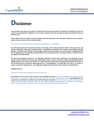 info@capitalheight.com
                                                                                                          Phone- (0731)4295950




Disclaimer
The information and views in this report, our website & all the service we provide are believed to be reliable, but we do not
accept any responsibility (or liability) for errors of fact or opinion. Users have the right to choose the product/s that suits
them the most.

Sincere efforts have been made to present the right investment perspective. The information contained herein is based on
analysis and up on sources that we consider reliable.

This material is for personal information and based upon it & takes no responsibility

The information given herein should be treated as only factor, while making investment decision. The report does not
provide individually tailor-made investment advice. Capitalheight recommends that investors independently evaluate
particular investments and strategies, and encourages investors to seek the advice of a financial adviser. Capitalheight shall
not be responsible for any transaction conducted based on the information given in this report, which is in violation of rules
and regulations of NSE and BSE.

The share price projections shown are not necessarily indicative of future price performance. The information herein,
together with all estimates and forecasts, can change without notice. Analyst or any person related to Capitalheight might be
holding positions in the stocks recommended. It is understood that anyone who is browsing through the site has done so at
his free will and does not read any views expressed as a recommendation for which either the site or its owners or
anyone can be held responsible for . Any surfing and reading of the information is the acceptance of this disclaimer.

All Rights Reserved.

Investment in Commodity and equity market has its own risks.

We, however, do not vouch for the accuracy or the completeness thereof. we are not responsible for any loss incurred
whatsoever for any financial profits or loss which may arise from the recommendations above. Capitalheight does not
purport to be an invitation or an offer to buy or sell any financial instrument. Our Clients (Paid Or Unpaid), Any third party or
anyone else have no rights to forward or share our calls or SMS or Report or Any Information Provided by us to/with anyone
which is received directly or indirectly by them. If found so then Serious Legal Actions can be taken.




                                                                                                         www.capitalheight.com
                                                                                                     capitalheight.wordpress.com
 