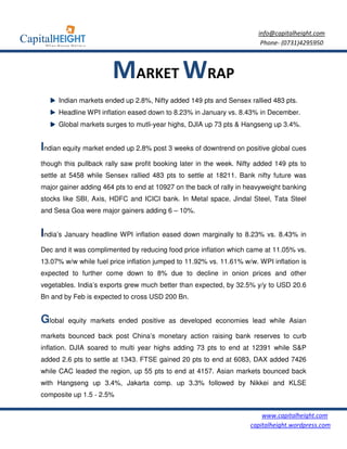 info@capitalheight.com
                                                                        Phone- (0731)4295950



                       MARKET WRAP
     Indian markets ended up 2.8%, Nifty added 149 pts and Sensex rallied 483 pts.
     Headline WPI inflation eased down to 8.23% in January vs. 8.43% in December.
     Global markets surges to mutli-year highs, DJIA up 73 pts & Hangseng up 3.4%.


Indian equity market ended up 2.8% post 3 weeks of downtrend on positive global cues
though this pullback rally saw profit booking later in the week. Nifty added 149 pts to
settle at 5458 while Sensex rallied 483 pts to settle at 18211. Bank nifty future was
major gainer adding 464 pts to end at 10927 on the back of rally in heavyweight banking
stocks like SBI, Axis, HDFC and ICICI bank. In Metal space, Jindal Steel, Tata Steel
and Sesa Goa were major gainers adding 6 – 10%.


India’s January headline WPI inflation eased down marginally to 8.23% vs. 8.43% in
Dec and it was complimented by reducing food price inflation which came at 11.05% vs.
13.07% w/w while fuel price inflation jumped to 11.92% vs. 11.61% w/w. WPI inflation is
expected to further come down to 8% due to decline in onion prices and other
vegetables. India’s exports grew much better than expected, by 32.5% y/y to USD 20.6
Bn and by Feb is expected to cross USD 200 Bn.


Global   equity markets ended positive as developed economies lead while Asian

markets bounced back post China’s monetary action raising bank reserves to curb
inflation. DJIA soared to multi year highs adding 73 pts to end at 12391 while S&P
added 2.6 pts to settle at 1343. FTSE gained 20 pts to end at 6083, DAX added 7426
while CAC leaded the region, up 55 pts to end at 4157. Asian markets bounced back
with Hangseng up 3.4%, Jakarta comp. up 3.3% followed by Nikkei and KLSE
composite up 1.5 - 2.5%


                                                                        www.capitalheight.com
                                                                    capitalheight.wordpress.com
 