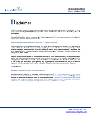 info@capitalheight.com
                                                                                                          Phone- (0731)4295950




Disclaimer
The information and views in this report, our website & all the service we provide are believed to be reliable, but we do not
accept any responsibility (or liability) for errors of fact or opinion. Users have the right to choose the product/s that suits
them the most.

Sincere efforts have been made to present the right investment perspective. The information contained herein is based on
analysis and up on sources that we consider reliable.

This material is for personal information and based upon it & takes no responsibility

The information given herein should be treated as only factor, while making investment decision. The report does not
provide individually tailor-made investment advice. Capitalheight recommends that investors independently evaluate
particular investments and strategies, and encourages investors to seek the advice of a financial adviser. Capitalheight shall
not be responsible for any transaction conducted based on the information given in this report, which is in violation of rules
and regulations of NSE and BSE.

The share price projections shown are not necessarily indicative of future price performance. The information herein,
together with all estimates and forecasts, can change without notice. Analyst or any person related to Capitalheight might be
holding positions in the stocks recommended. It is understood that anyone who is browsing through the site has done so at
his free will and does not read any views expressed as a recommendation for which either the site or its owners or
anyone can be held responsible for . Any surfing and reading of the information is the acceptance of this disclaimer.

All Rights Reserved.

Investment in Commodity and equity market has its own risks.

We, however, do not vouch for the accuracy or the completeness thereof. we are not responsible for any loss incurred
whatsoever for any financial profits or loss which may arise from the recommendations above. Capitalheight does not
purport to be an invitation or an offer to buy or sell any financial instrument. Our Clients (Paid Or Unpaid), Any third party or
anyone else have no rights to forward or share our calls or SMS or Report or Any Information Provided by us to/with anyone
which is received directly or indirectly by them. If found so then Serious Legal Actions can be taken.




                                                                                                         www.capitalheight.com
                                                                                                     capitalheight.wordpress.com
 