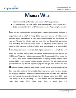info@capitalheight.com
                                                                            Phone- (0731)4295950



                        MARKET WRAP
       Indian market ends on flat node, gains around 0.3% throughout week.
       U.S Manufacturing PMI came at 49.0 while Unemployment Claims came at 409 K.
       Global markets ended down for 2nd consecutive week & Asian losing 0.5 to 2.5%


Indian markets performed well during the week, the benchmark indices continued to
surge higher until a selloff of Friday. Global cues were mixed, but Indian market
remained steady. Next week will be full of major domestic events, with IIP, Inflation, RBI
meet and Advance Tax data the important ones. Nifty and Sensex both gain around
0.3%. Bank Nifty this week has gained around 1%. Nifty has a crucial support at 4800
breaking which can test the level of 4600, while its resistance is at around 5200.

India's food price index rose 9.55% & the fuel price index climbed 12.55% to the week
ended Aug 20. In the previous week, annual food & fuel inflation stood at 10.05% and
12.55% resp. The primary articles index was up 13.34%, compared with an annual rise
of 12.93% a week earlier. The RBI remains bent on fighting domestic inflation, which
stood at 9.22% in July, despite weakening global conditions. The RBI, makes its mid-
quarter review on Sep 16 with experts saying RBI may go in for another rate hike.

U.S stocks tumbled on Friday after the top German official at the European Central
Bank resigned in protest of the bank's bond-buying program, which has been a major
tool in fighting the region's debt crisis. European markets lost 2% to 6% with DAX worst
while U.S markets lost around 0.5% to 2.2% with Nasdaq ending down 0.5% while
DJIA losing 2.2% & S&P 500 losing 1.7%. Asian markets this week remains down with
Hang     Seng    down     1.7%,    Nikkei    down     2.4%    &    Seoul      down    3%.




                                                                             www.capitalheight.com
 