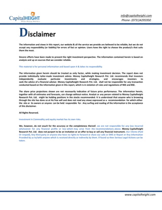 info@capitalheight.com
                                                                                                         Phone- (0731)4295950



Disclaimer
The information and views in this report, our website & all the service we provide are believed to be reliable, but we do not
accept any responsibility (or liability) for errors of fact or opinion. Users have the right to choose the product/s that suits
them the most.

Sincere efforts have been made to present the right investment perspective. The information contained herein is based on
analysis and up on sources that we consider reliable.

This material is for personal information and based upon it & takes no responsibility

The information given herein should be treated as only factor, while making investment decision. The report does not
provide individually tailor-made investment advice. Money Capitalheight Research Pvt. Ltd. recommends that investors
independently      evaluate     particular   investments      and       strategies,     and    encourages       investors to
seek the advice of a financial adviser. Money Capitalheight Research Pvt. Ltd. shall not be responsible for any transaction
conducted based on the information given in this report, which is in violation of rules and regulations of NSE and BSE.

The share price projections shown are not necessarily indicative of future price performance. The information herein,
together with all estimates and forecasts, can change without notice. Analyst or any person related to Money Capitalheight
Research Pvt. Ltd. might be holding positions in the stocks recommended. It is understood that anyone who is browsing
through the site has done so at his free will and does not read any views expressed as a recommendation for which either
the site or its owners or anyone can be held responsible for . Any surfing and reading of the information is the acceptance
of this disclaimer.

All Rights Reserved.

Investment in Commodity and equity market has its own risks.

We, however, do not vouch for the accuracy or the completeness thereof. we are not responsible for any loss incurred
whatsoever for any financial profits or loss which may arise from the recommendations above. Money Capitalheight
Research Pvt. Ltd. does not purport to be an invitation or an offer to buy or sell any financial instrument. Our Clients (Paid
Or Unpaid), Any third party or anyone else have no rights to forward or share our calls or SMS or Report or Any Information
Provided by us to/with anyone which is received directly or indirectly by them. If found so then Serious Legal Actions can be
taken.




                                                                                                            www.capitalheight.com
 