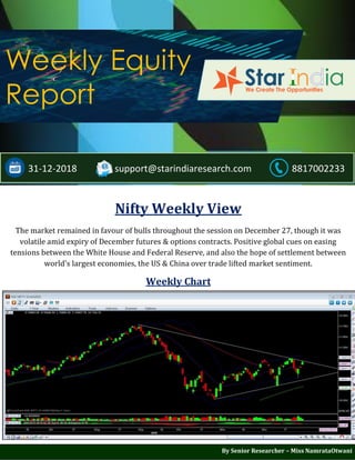 ;
Weekly Equity
Report
31-12-2018 support@starindiaresearch.com 8817002233
Nifty Weekly View
The market remained in favour of bulls throughout the session on December 27, though it was
volatile amid expiry of December futures & options contracts. Positive global cues on easing
tensions between the White House and Federal Reserve, and also the hope of settlement between
world's largest economies, the US & China over trade lifted market sentiment.
Weekly Chart
By Senior Researcher – Miss NamrataOtwani
 