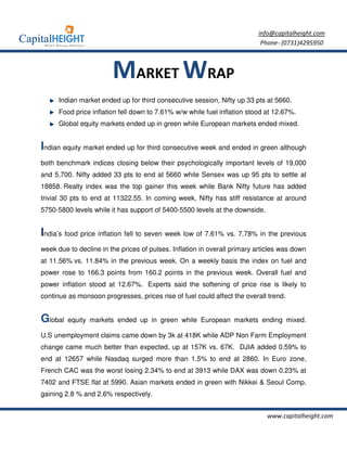 info@capitalheight.com
                                                                           Phone- (0731)4295950



                        MARKET WRAP
      Indian market ended up for third consecutive session, Nifty up 33 pts at 5660.
      Food price inflation fell down to 7.61% w/w while fuel inflation stood at 12.67%.
      Global equity markets ended up in green while European markets ended mixed.


Indian equity market ended up for third consecutive week and ended in green although
both benchmark indices closing below their psychologically important levels of 19,000
and 5,700. Nifty added 33 pts to end at 5660 while Sensex was up 95 pts to settle at
18858. Realty index was the top gainer this week while Bank Nifty future has added
trivial 30 pts to end at 11322.55. In coming week, Nifty has stiff resistance at around
5750-5800 levels while it has support of 5400-5500 levels at the downside.


India’s food price inflation fell to seven week low of 7.61% vs. 7.78% in the previous
week due to decline in the prices of pulses. Inflation in overall primary articles was down
at 11.56% vs. 11.84% in the previous week. On a weekly basis the index on fuel and
power rose to 166.3 points from 160.2 points in the previous week. Overall fuel and
power inflation stood at 12.67%. Experts said the softening of price rise is likely to
continue as monsoon progresses, prices rise of fuel could affect the overall trend.


Global   equity markets ended up in green while European markets ending mixed.

U.S unemployment claims came down by 3k at 418K while ADP Non Farm Employment
change came much better than expected, up at 157K vs. 67K. DJIA added 0.59% to
end at 12657 while Nasdaq surged more than 1.5% to end at 2860. In Euro zone,
French CAC was the worst losing 2.34% to end at 3913 while DAX was down 0.23% at
7402 and FTSE flat at 5990. Asian markets ended in green with Nikkei & Seoul Comp.
gaining 2.8 % and 2.6% respectively.


                                                                             www.capitalheight.com
 