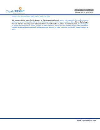 info@capitalheight.com
                                                                                                        Phone- (0731)4295950
Investment in Commodity and equity market has its own risks.

We, however, do not vouch for the accuracy or the completeness thereof. we are not responsible for any loss incurred
whatsoever for any financial profits or loss which may arise from the recommendations above. Money CapitalHeight
Research Pvt. Ltd. does not purport to be an invitation or an offer to buy or sell any financial instrument. Our Clients (Paid
Or Unpaid), Any third party or anyone else have no rights to forward or share our calls or SMS or Report or Any Information
Provided by us to/with anyone which is received directly or indirectly by them. If found so then Serious Legal Actions can be
taken.




                                                                                                           www.capitalheight.com
 