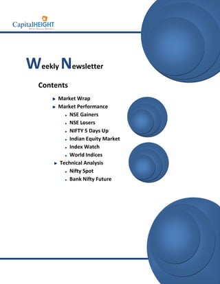 info@capitalheight.com
                                   Phone- (0731)4295950




Weekly Newsletter
  Contents
       Market Wrap
       Market Performance
           NSE Gainers
           NSE Losers
           NIFTY 5 Days Up
           Indian Equity Market
           Index Watch
           World Indices
       Technical Analysis
           Nifty Spot
           Bank Nifty Future




                                    www.capitalheight.com
 