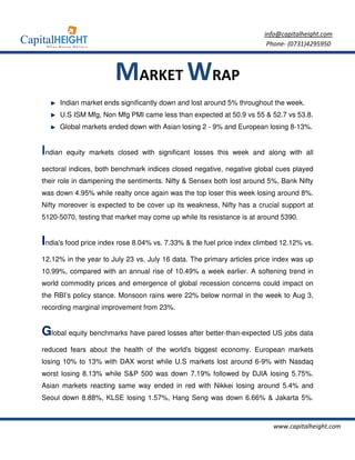 info@capitalheight.com
                                                                        Phone- (0731)4295950



                       MARKET WRAP
     Indian market ends significantly down and lost around 5% throughout the week.
     U.S ISM Mfg, Non Mfg PMI came less than expected at 50.9 vs 55 & 52.7 vs 53.8.
     Global markets ended down with Asian losing 2 - 9% and European losing 8-13%.


Indian   equity markets closed with significant losses this week and along with all

sectoral indices, both benchmark indices closed negative, negative global cues played
their role in dampening the sentiments. Nifty & Sensex both lost around 5%, Bank Nifty
was down 4.95% while realty once again was the top loser this week losing around 8%.
Nifty moreover is expected to be cover up its weakness, Nifty has a crucial support at
5120-5070, testing that market may come up while its resistance is at around 5390.


India's food price index rose 8.04% vs. 7.33% & the fuel price index climbed 12.12% vs.
12.12% in the year to July 23 vs. July 16 data. The primary articles price index was up
10.99%, compared with an annual rise of 10.49% a week earlier. A softening trend in
world commodity prices and emergence of global recession concerns could impact on
the RBI’s policy stance. Monsoon rains were 22% below normal in the week to Aug 3,
recording marginal improvement from 23%.


Global equity benchmarks have pared losses after better-than-expected US jobs data
reduced fears about the health of the world's biggest economy. European markets
losing 10% to 13% with DAX worst while U.S markets lost around 6-9% with Nasdaq
worst losing 8.13% while S&P 500 was down 7.19% followed by DJIA losing 5.75%.
Asian markets reacting same way ended in red with Nikkei losing around 5.4% and
Seoul down 8.88%, KLSE losing 1.57%, Hang Seng was down 6.66% & Jakarta 5%.



                                                                          www.capitalheight.com
 