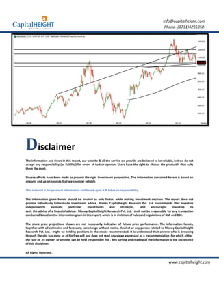 info@capitalheight.com
                                                                                                         Phone- (0731)4295950




Disclaimer
The information and views in this report, our website & all the service we provide are believed to be reliable, but we do not
accept any responsibility (or liability) for errors of fact or opinion. Users have the right to choose the product/s that suits
them the most.

Sincere efforts have been made to present the right investment perspective. The information contained herein is based on
analysis and up on sources that we consider reliable.

This material is for personal information and based upon it & takes no responsibility

The information given herein should be treated as only factor, while making investment decision. The report does not
provide individually tailor-made investment advice. Money CapitalHeight Research Pvt. Ltd. recommends that investors
                            made                                        eight
independently      evaluate     particular   investments      and       strategies,     and    encourages       investors to
seek the advice of a financial adviser. Money Capital
                                              CapitalHeight Research Pvt. Ltd. shall not be responsible for any transaction
                                                                                                       ible
conducted based on the information given in this report, which is in violation of rules and regulations of NSE and BSE.

The share price projections shown are not necessarily indicative of future price performance. The information h      herein,
together with all estimates and forecasts, can change without notice. Analyst or any person related to Money CapitalHeight
Research Pvt. Ltd. might be holding positions in the stocks recommended. It is understood that anyone who is browsing
through the site has done so at his free will and does not read any views expressed as a recommendation for which either
the site or its owners or anyone can be held responsible for . Any surfing and reading of the information is the acceptance
of this disclaimer.

All Rights Reserved.


                                                                                                            www.capitalheight.com
 