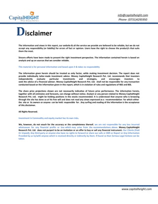 info@capitalheight.com
                                                                                                         Phone- (0731)4295950



Disclaimer
The information and views in this report, our website & all the service we provide are believed to be reliable, but we do not
accept any responsibility (or liability) for errors of fact or opinion. Users have the right to choose the product/s that suits
them the most.

Sincere efforts have been made to present the right investment perspective. The information contained herein is based on
analysis and up on sources that we consider reliable.

This material is for personal information and based upon it & takes no responsibility

The information given herein should be treated as only factor, while making investment decision. The report does not
provide individually tailor-made investment advice. Money CapitalHeight Research Pvt. Ltd. recommends that investors
independently      evaluate     particular   investments      and       strategies,     and    encourages       investors to
seek the advice of a financial adviser. Money CapitalHeight Research Pvt. Ltd. shall not be responsible for any transaction
conducted based on the information given in this report, which is in violation of rules and regulations of NSE and BSE.

The share price projections shown are not necessarily indicative of future price performance. The information herein,
together with all estimates and forecasts, can change without notice. Analyst or any person related to Money CapitalHeight
Research Pvt. Ltd. might be holding positions in the stocks recommended. It is understood that anyone who is browsing
through the site has done so at his free will and does not read any views expressed as a recommendation for which either
the site or its owners or anyone can be held responsible for . Any surfing and reading of the information is the acceptance
of this disclaimer.

All Rights Reserved.

Investment in Commodity and equity market has its own risks.

We, however, do not vouch for the accuracy or the completeness thereof. we are not responsible for any loss incurred
whatsoever for any financial profits or loss which may arise from the recommendations above. Money CapitalHeight
Research Pvt. Ltd. does not purport to be an invitation or an offer to buy or sell any financial instrument. Our Clients (Paid
Or Unpaid), Any third party or anyone else have no rights to forward or share our calls or SMS or Report or Any Information
Provided by us to/with anyone which is received directly or indirectly by them. If found so then Serious Legal Actions can be
taken.




                                                                                                            www.capitalheight.com
 