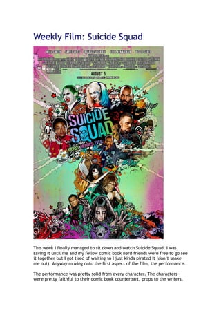 Weekly Film: Suicide Squad
This week I finally managed to sit down and watch Suicide Squad. I was
saving it until me and my fellow comic book nerd friends were free to go see
it together but I got tired of waiting so I just kinda pirated it (don’t snake
me out). Anyway moving onto the first aspect of the film, the performance.
The performance was pretty solid from every character. The characters
were pretty faithful to their comic book counterpart, props to the writers,
 