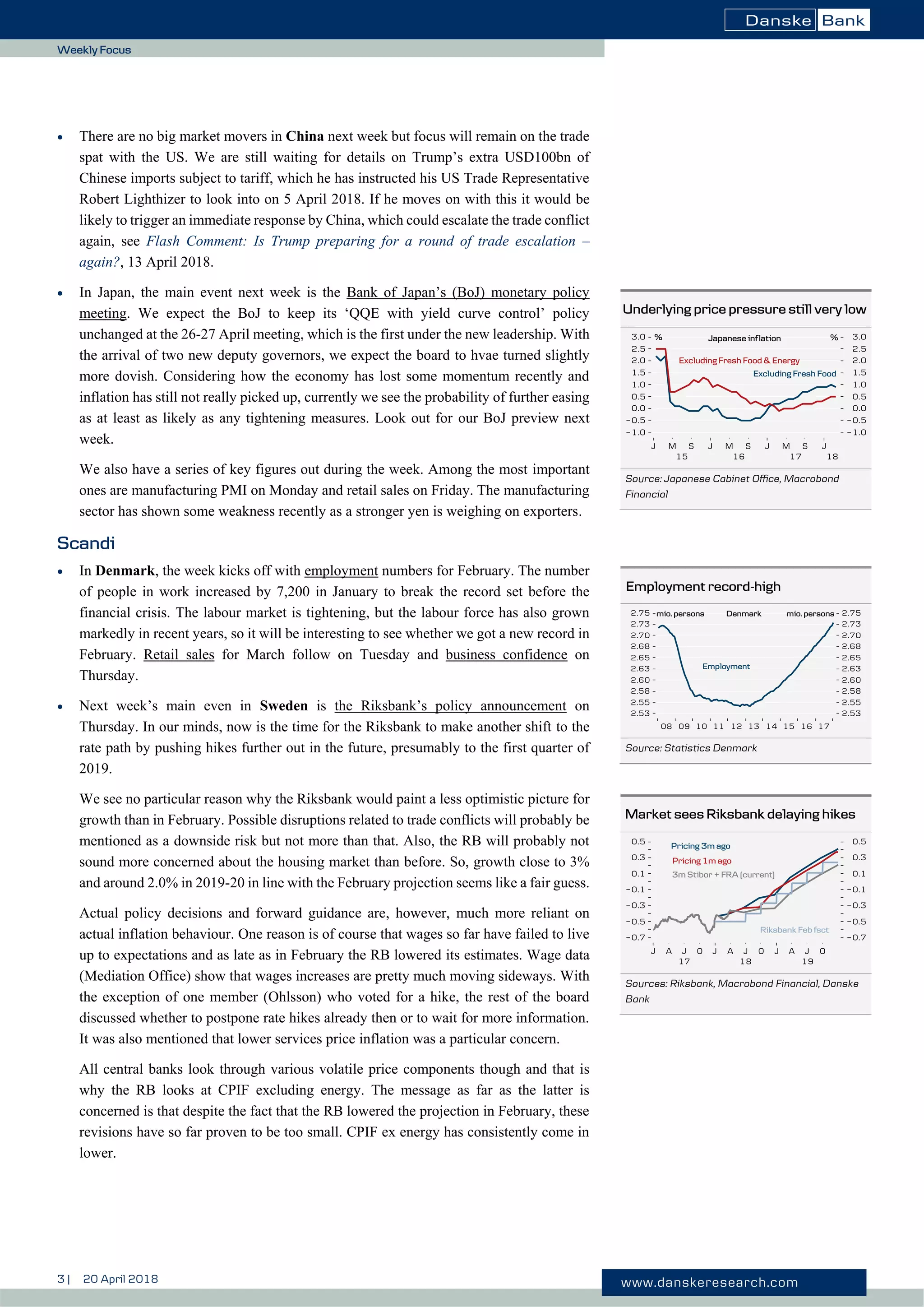3 | 20 April 2018 www.danskeresearch.com
Weekly Focus
 There are no big market movers in China next week but focus will remain on the trade
spat with the US. We are still waiting for details on Trump’s extra USD100bn of
Chinese imports subject to tariff, which he has instructed his US Trade Representative
Robert Lighthizer to look into on 5 April 2018. If he moves on with this it would be
likely to trigger an immediate response by China, which could escalate the trade conflict
again, see Flash Comment: Is Trump preparing for a round of trade escalation –
again?, 13 April 2018.
 In Japan, the main event next week is the Bank of Japan’s (BoJ) monetary policy
meeting. We expect the BoJ to keep its ‘QQE with yield curve control’ policy
unchanged at the 26-27 April meeting, which is the first under the new leadership. With
the arrival of two new deputy governors, we expect the board to hvae turned slightly
more dovish. Considering how the economy has lost some momentum recently and
inflation has still not really picked up, currently we see the probability of further easing
as at least as likely as any tightening measures. Look out for our BoJ preview next
week.
We also have a series of key figures out during the week. Among the most important
ones are manufacturing PMI on Monday and retail sales on Friday. The manufacturing
sector has shown some weakness recently as a stronger yen is weighing on exporters.
Scandi
 In Denmark, the week kicks off with employment numbers for February. The number
of people in work increased by 7,200 in January to break the record set before the
financial crisis. The labour market is tightening, but the labour force has also grown
markedly in recent years, so it will be interesting to see whether we got a new record in
February. Retail sales for March follow on Tuesday and business confidence on
Thursday.
 Next week’s main even in Sweden is the Riksbank’s policy announcement on
Thursday. In our minds, now is the time for the Riksbank to make another shift to the
rate path by pushing hikes further out in the future, presumably to the first quarter of
2019.
We see no particular reason why the Riksbank would paint a less optimistic picture for
growth than in February. Possible disruptions related to trade conflicts will probably be
mentioned as a downside risk but not more than that. Also, the RB will probably not
sound more concerned about the housing market than before. So, growth close to 3%
and around 2.0% in 2019-20 in line with the February projection seems like a fair guess.
Actual policy decisions and forward guidance are, however, much more reliant on
actual inflation behaviour. One reason is of course that wages so far have failed to live
up to expectations and as late as in February the RB lowered its estimates. Wage data
(Mediation Office) show that wages increases are pretty much moving sideways. With
the exception of one member (Ohlsson) who voted for a hike, the rest of the board
discussed whether to postpone rate hikes already then or to wait for more information.
It was also mentioned that lower services price inflation was a particular concern.
All central banks look through various volatile price components though and that is
why the RB looks at CPIF excluding energy. The message as far as the latter is
concerned is that despite the fact that the RB lowered the projection in February, these
revisions have so far proven to be too small. CPIF ex energy has consistently come in
lower.
Underlying price pressure still very low
Source: Japanese Cabinet Office, Macrobond
Financial
Employment record-high
Source: Statistics Denmark
Market sees Riksbank delaying hikes
Sources: Riksbank, Macrobond Financial, Danske
Bank
 