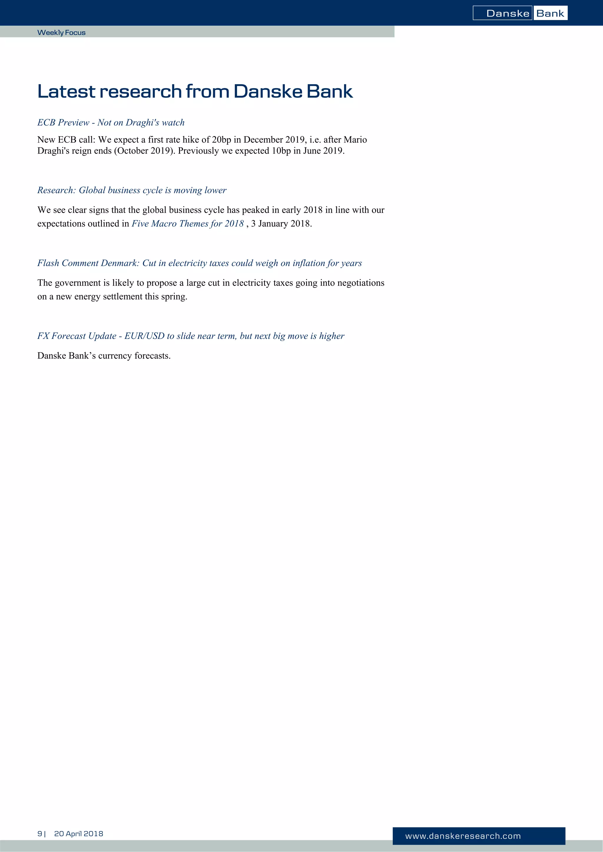 9 | 20 April 2018 www.danskeresearch.com
Weekly Focus
Latest research from Danske Bank
ECB Preview - Not on Draghi's watch
New ECB call: We expect a first rate hike of 20bp in December 2019, i.e. after Mario
Draghi's reign ends (October 2019). Previously we expected 10bp in June 2019.
Research: Global business cycle is moving lower
We see clear signs that the global business cycle has peaked in early 2018 in line with our
expectations outlined in Five Macro Themes for 2018 , 3 January 2018.
Flash Comment Denmark: Cut in electricity taxes could weigh on inflation for years
The government is likely to propose a large cut in electricity taxes going into negotiations
on a new energy settlement this spring.
FX Forecast Update - EUR/USD to slide near term, but next big move is higher
Danske Bank’s currency forecasts.
 