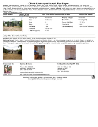 Client Summary with Addl Pics Report
Property Type Residential       Areas Big Park, Bridgeport, Middle Camp Verde, Rimrock South, Uptown Sedona, Mingus Foothills No, Little Horse Park,
Cornville/Page Spr, Verde Village, Verde South, Lake Montezuma, West Sedona, Jerome, Village of Oak Cr., Cottonwood, Verde North of 1-17, Rimrock, Oak
Creek Canyon, Mingus Foothills So, Verde Lakes, Mcguireville, RR Loop/Outlying, Clarkdale Statuses Active (8/2/2010 or after) , Active-Cont. Remove (8/2/2010
or after) , Pending-Take Backup (8/2/2010 or after) , Pending (8/2/2010 or after) , Sold (8/2/2010 or after) Special Conditions Foreclosure/Lndr Own OR Short
Sale/Lndr Appr
Listings as of 08/09/10 at 9:33am
 Active 08/04/10             Listing # 127289                        535 N Verde Heights Dr Cottonwood, AZ 86326                      Listing Price: $84,000
                             County: Yavapai
                                             Property Type                 Residential                  Property Subtype              Residential
                                             Area                          Cottonwood                   Subdivision                   Verde Hgts1-2
                                             Beds                          2                            Approx SqFt Main              1141 Other
                                             Baths                         1.50                         Price/Sq Ft                   $73.62
                                             Year Built                    1966                         Lot Sq Ft(approx)             13939 ((County Assessor))
                                             Tax Parcel                    406-30-011
                                             Lot Acres (approx)            0.320



Listing Office Desert 2 Mountain Realty

Directions Main street to old town, West on Pima, South on Verde Height to propertty on left.
Marketing Remark This is a Quaint 2 bedroom 1.5 bath house. Great location. It has a 1 car detached garage. Larger lot for the family. Repairs are going to be
completed on the home. call listing agent for information regarding the repairs.This is a Fannie Mae HomePath Property. Purchase this property for as little as 3%
down! This property is approved for Homepath Renovation Mortgage Financing. For more information contact listing agent or go to www.homepath.com.




Presented By:                Damian E Bruno                                                     Coldwell Banker/1st Aff Br#2
                              Primary: 928-202-0038                                             6486 SR 179 Suite 102
                              Secondary: 928-284-0123                                           Sedona, AZ 86351
                              Other: 928-202-0038                                               928-284-0123
                                                                                                Fax : 928-284-6804
                             E-mail: Damian.Bruno@CBSedona.com
August 2010                  Web Page: http://www.Sedonarealestateagents.com

                                   Information has not been verified, is not guaranteed, and is subject to change.
                                            Copyright ©2010 Rapattoni Corporation. All rights reserved.
 