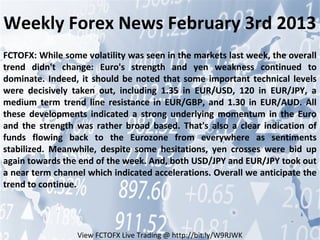 Weekly Forex News February 3rd 2013
FCTOFX: While some volatility was seen in the markets last week, the overall
trend didn't change: Euro's strength and yen weakness continued to
dominate. Indeed, it should be noted that some important technical levels
were decisively taken out, including 1.35 in EUR/USD, 120 in EUR/JPY, a
medium term trend line resistance in EUR/GBP, and 1.30 in EUR/AUD. All
these developments indicated a strong underlying momentum in the Euro
and the strength was rather broad based. That's also a clear indication of
funds flowing back to the Eurozone from everywhere as sentiments
stabilized. Meanwhile, despite some hesitations, yen crosses were bid up
again towards the end of the week. And, both USD/JPY and EUR/JPY took out
a near term channel which indicated accelerations. Overall we anticipate the
trend to continue.




                 View FCTOFX Live Trading @ http://bit.ly/W9RJWK
 