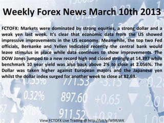 Weekly Forex News March 10th 2013
FCTOFX: Markets were dominated by strong equities, a strong dollar and a
weak yen last week. It's clear that economic data from the US showed
impressive improvements in the US economy. Meanwhile, the top two Fed
officials, Bernanke and Yellen indicated recently the central bank would
leave stimulus in place while data continues to show improvements. The
DOW Jones jumped to a new record high and closed strongly at 14,397 while
benchmark 10 year yield was also back above 2% to close at 2.056%. The
Dollar was taken higher against European majors and the Japanese yen
whilst the dollar index surged for another week to close at 82.69.




                 View FCTOFX Live Trading @ http://bit.ly/W9RJWK
 