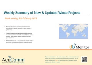 Weekly Summary of New & Updated Waste Projects
Week ending 9th February 2018
Powered by AcuComm’s proprietary waste database and
extracted from db Monitor, our monthly in-depth round up of
global activity.
This summary presents all new investment activity collected by
our team of expert researchers in the past week. Review the key
indicators: value, feedstock capacity, power generation and
geographic location.
Full project listings: click or scan to review the complete details of
each project, including contact details for companies involved.
Projects and investments in this update comprise all new and updated information
entered into AcuComm’s proprietary waste database for the past week. You can
find out more by clicking here. For full information on all the projects covered,
simply scan the QR code to the right.
 