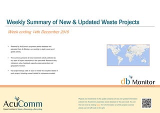 Weekly Summary of New & Updated Waste Projects
Week ending 14th December 2018
Powered by AcuComm’s proprietary waste database and
extracted from db Monitor, our monthly in-depth round up of
global activity.
This summary presents all new investment activity collected by
our team of expert researchers in the past week. Review the key
indicators: value, feedstock capacity, power generation and
geographic location.
Full project listings: click or scan to review the complete details of
each project, including contact details for companies involved.
Projects and investments in this update comprise all new and updated information
entered into AcuComm’s proprietary waste database for the past week. You can
find out more by clicking here. For full information on all the projects covered,
simply scan the QR code to the right.
 