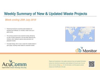 Weekly Summary of New & Updated Waste Projects
Week ending 20th July 2018
Powered by AcuComm’s proprietary waste database and
extracted from db Monitor, our monthly in-depth round up of
global activity.
This summary presents all new investment activity collected by
our team of expert researchers in the past week. Review the key
indicators: value, feedstock capacity, power generation and
geographic location.
Full project listings: click or scan to review the complete details of
each project, including contact details for companies involved.
Projects and investments in this update comprise all new and updated information
entered into AcuComm’s proprietary waste database for the past week. You can
find out more by clicking here. For full information on all the projects covered,
simply scan the QR code to the right.
 