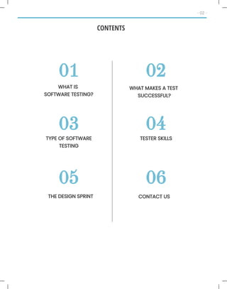 01
WHAT IS
SOFTWARE TESTING?
02
03 04
05 06
CONTENTS
- 02 -
WHAT MAKES A TEST
SUCCESSFUL?
TYPE OF SOFTWARE
TESTING
TESTER SKILLS
THE DESIGN SPRINT CONTACT US
 