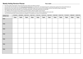 Weekly Holiday Revision Planner Your name ………………….………………………………………….
• Print extra copies of this planner. How much time do you need to set aside for revision?
• Cross out days and times when you have other planned commitments e.g. family lunch, morning/evening work, sporting events, going to the cinema with friends, etc.
• Remember your brain needs time to process information. Take breaks, make time for exercise and socialising, eat well, stay healthy and get enough sleep.
• Write specific topics that you will study in the remaining empty boxes. Think about what times you work best.
• Use a different colour for each of your subjects e.g. blue for Music, yellow for English, red for Science.
• Pin your planner up somewhere so that you will check it each day. Ask your friends or family to help you stick to your plan.
• Cross off each day and each revision period once completed. This will give you a sense of accomplishment.
Suggested times 07.00-08.00 08.00-09.00 09.00-10.00 10.00-11.00 11.30-12.30 12.30-13.30 14.00-15.00 15.00-16.00 16.30-17.30 17.30-18.30 1900-20.00 20.00-21.00
Alternative times
Topic Topic Topic Topic Topic Topic Topic Topic Topic Topic Topic Topic
Date
Date
Date
Date
Date
Date
Date
 