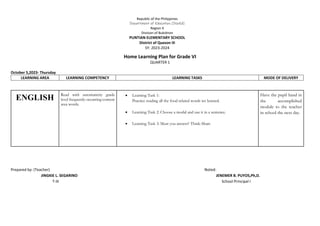 Home Learning Plan for Grade VI
QUARTER 1
October 5,2023- Thursday
LEARNING AREA LEARNING COMPETENCY LEARNING TASKS MODE OF DELIVERY
Prepared by: (Teacher) Noted:
JINGKIE L. SEGARINO JENEMER B. PUYOS,Ph,D.
T-III School Principal I
ENGLISH Read with automaticity grade
level frequently occurring content
area words.
 Learning Task 1:
Practice reading all the food related words we learned.
 Learning Task 2: Choose a modal and use it in a sentence.
 Learning Task 3: Must you answer? Think-Share
Have the pupil hand in
the accomplished
module to the teacher
in school the next day.
Republic of the Philippines
Department of Education (DepEd)
Region X
Division of Bukidnon
PUNTIAN ELEMENTARY SCHOOL
District of Quezon III
SY: 2023-2024
 