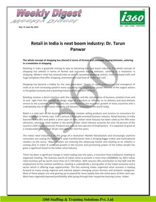 May 31–June 06, 2010




            Retail in India is next boom industry: Dr. Tarun
                                  Panwar

    The whole concept of shopping has altered in terms of format and consumer buying behavior, ushering
    in a revolution in shopping
    Retailing in India is gradually inching its way to becoming the next boom industry. The whole concept of
    shopping has altered in terms of format and consumer buying behavior, ushering in a revolution in
    shopping. Modern retail has entered India as seen in sprawling shopping centres, multi-storeyed malls and
    huge complexes that offer shopping, entertainment and food all under one roof.

    Shopping has become a hobby for the new generation. Thanks to rapid urbanization and emergence of
    malls at an ever increasing speed in every upcoming city, retailing has grown into one of the largest sectors
    in the global economy and a booming industry in the present century.

    Retailing involves a direct interface with the customer and the coordination of business activities from end
    to end- right from the concept or design stage of a product or offering, to its delivery and post-delivery
    service to the customer. Retail industry has contributed to the economic growth of many countries and is
    undoubtedly one of the fastest changing and dynamic industries in the world today.

    Retail is a vital part of the business industry that involves selling products and services to consumers for
    their individual or family uses. It is a vertical and people-oriented business industry. Retail business in India
    boomed in the 80's and within a short span of time, Indian retail industry has been rated as the fifth most
    attractive, emerging retail market in the world. Indian retail industry accounts for over 10 percent of the
    country’s GDP (Gross Domestic Product) and around nine percent of employment. It is expected to grow at
    a compounded rate of over 30 per cent over the next five years.

    The Indian retail industry is on the verge of a revolution! Market liberalization and increasingly assertive
    consumers are sowing the seeds of a retail transformation that is bringing bigger Indian and multinational
    retailers on the arena. Major retailers are entering this advancing market and retailing as an industry is
    coming alive in India! A sustained growth in the income and purchaising power of the Indian people has
    given a significant boost to the Indian retail industry.

    There has been a significant change in retail trading over the years, a transition from traditional retailing to
    organized retailing. The business worth of Indian retail at present is more than US$400bN; by 2015 Indian
    retail business will be worth more than US $ 720 billion. With around 13% contribution to the GDP and 9%
    employment of the national workforce, retailing is undoubtedly a strong pillar of the Indian economy and a
    sector which is offering huge opportunities. The fast evolving Indian organized retail scenario is looking
    forward to many strong regional and national players emerging across formats and products categories.
    Most of these players are now gearing up to expand far more rapidly than the initial years of their start-ups.
    Most have regained/improved profitability after going through their respective learning curves. Indian




                       i360 Staffing & Training Solutions Pvt. Ltd
 