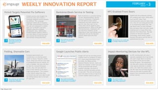 WEEKLY INNOVATION REPORT                                                                                                                                        FEBRUARY
                                                                                                                                                                                                                           2012 •       3
        Vicks® Targets Potential Flu Sufferers                                          BankAmeriDeals Service in Testing                                            NFC-Enabled Front Doors
                                                Vicks® recently took Google's flu                                            Bank of America is currently testing                                          Yale® Locks has produced working
                                                prediction data and created a                                                its new "BankAmeriDeals" service                                              NFC-enabled door locks. While doors
                                                campaign targeted toward possible                                            among its employees. Employees                                                have had NFC (Near Field
                                                flu sufferers. The campaign                                                  will see deals on their online                                                Communication) locks for some time
                                                displayed mobile ads in locations                                            statements and then choose the                                                now, they are now being paired with
                                                with high concentrations of the flu.                                         specific ones they want to use.                                               an accompanying mobile app. The
                                                The ads were displayed in mobile                                             These deals will be based on past
                                                                                                                                                                                                           app allows users to store multiple
                                                apps such as Pandora and were                                                spending patterns. While at the deal
                                                                                                                                                                                                           keys and place them into sets, easily
                                                targeted using the available                                                 offering locations, employees will
                                                                                                                             pay full price; however, at the                                               enabling users to keep office keys
                                                demographic data. Additionally,
                                                                                                                             beginning of their next billing cycle                                         separate from house keys. The app
                                                Vicks® targeted mothers within a
                                                two mile radius of retail locations                                          employees will see the discount                                               connects to the lock using NFC
                                                that stocked the behind-the-ear                                              amount added back into their                                                  technology, which sends a signal
                                                thermometer being advertised.                                                balance.                                                                      between the phone and the lock to
                 How would you leverage                                                      How would you use existing                                                                                    authenticate the user.
          ?      timely data to deliver the
                 best experience to your
                                                                                         ?   behaviors to reward your
                                                                                             consumers?
                                                                                                                                                                      ?   How would you use a mobile app
                                                                                                                                                                          to change an age-old concept?
                 consumers?                                              READ MORE                                                                    READ MORE                                                                     READ MORE




        Folding, Shareable Cars                                                         Google Launches Public Alerts                                                Impact-Monitoring Devices for the NFL
                                                European governments are                                                     Google will now be providing severe                                           An NFL running back will wear a
                                                considering a car sharing system                                             weather alerts to residents of select                                         specially equipped chin strap during
                                                similar to Zipcar. However, unlike                                           U.S. cities using information from                                            this year’s Super Bowl to monitor
                                                Zipcar, these cars will be a new type                                        the USGS, the NOAA and the                                                    the impact of the hits he takes
                                                of standardized electric vehicle, as                                         National Weather Service. Users can                                           during the game. The equipment
                                                well as foldable. Not only will they                                         search for weather in their area and                                          will also alert coaches and medics
                                                be ideal for cramped European                                                will be presented with severe                                                 when special attention is needed
                                                streets, they will also allow for                                            weather warnings, the level of                                                after a hit. Both the creators and
                                                three of the vehicles to fit into a                                          severity, and the necessary actions                                           the NFL hope this will help educate
                                                single parking space. The creators                                           to stay safe. This new service gives                                          them on how best to protect NFL
                                                of the vehicle stated that they                                              users one place to stay on top of all                                         players from concussions and other
                                                minimized size and were able to add                                          current weather alerts in the U.S.                                            serious injuries.
                                                the folding feature due to the lack
                                                of a gas tank.                               How could you use public                                                     How would you use
          ?                                                                              ?                                                                            ?
                 How would you use technology
                 to help solve large-scale                                                   information and technology to                                                technology to improve the
                 transportation problems?                                                    provide utility to consumers?                                                safety of sporting events?
                                                                         READ MORE                                                                    READ MORE                                                                     READ MORE



Friday, February 3, 2012
 