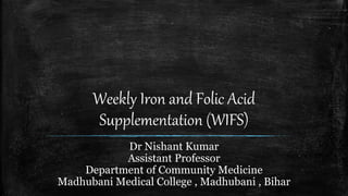 Weekly Iron and Folic Acid
Supplementation (WIFS)
Dr Nishant Kumar
Assistant Professor
Department of Community Medicine
Madhubani Medical College , Madhubani , Bihar
 