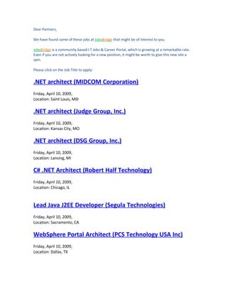 Dear Partners,

We have found some of these jobs at JobsBridge that might be of interest to you.

JobsBridge is a community based I.T Jobs & Career Portal, which is growing at a remarkable rate.
Even if you are not actively looking for a new position, it might be worth to give this new site a
spin.

Please click on the Job Title to apply:


.NET architect (MIDCOM Corporation)
Friday, April 10, 2009,
Location: Saint Louis, MO

.NET architect (Judge Group, Inc.)
Friday, April 10, 2009,
Location: Kansas City, MO

.NET architect (DSG Group, Inc.)
Friday, April 10, 2009,
Location: Lansing, MI

C# .NET Architect (Robert Half Technology)
Friday, April 10, 2009,
Location: Chicago, IL



Lead Java J2EE Developer (Segula Technologies)
Friday, April 10, 2009,
Location: Sacramento, CA

WebSphere Portal Architect (PCS Technology USA Inc)
Friday, April 10, 2009,
Location: Dallas, TX
 