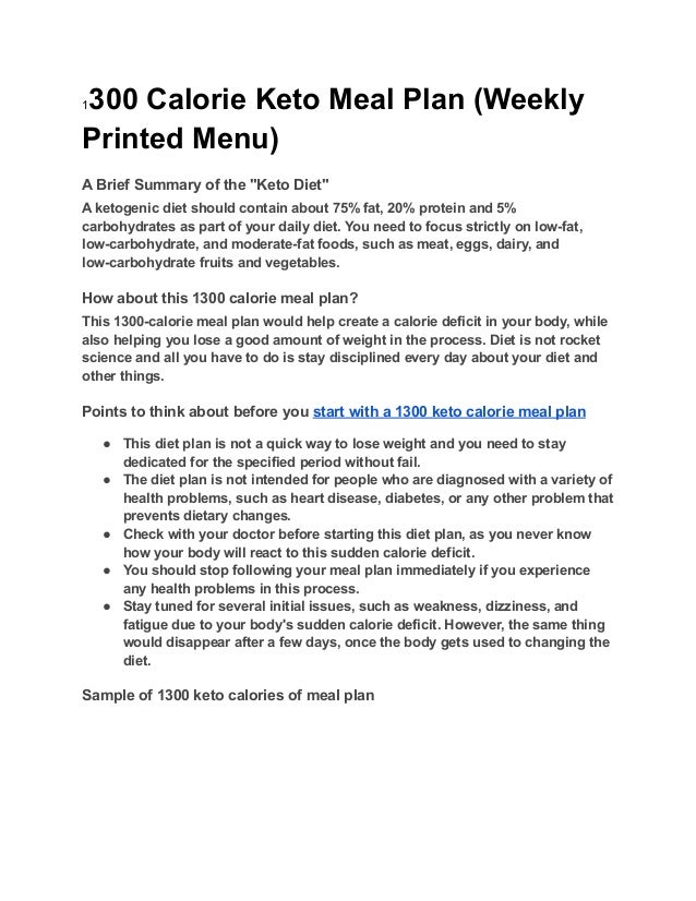 1300 Calorie Keto Meal Plan (Weekly
Printed Menu)
A Brief Summary of the "Keto Diet"
A ketogenic diet should contain about 75% fat, 20% protein and 5%
carbohydrates as part of your daily diet. You need to focus strictly on low-fat,
low-carbohydrate, and moderate-fat foods, such as meat, eggs, dairy, and
low-carbohydrate fruits and vegetables.
How about this 1300 calorie meal plan?
This 1300-calorie meal plan would help create a calorie deficit in your body, while
also helping you lose a good amount of weight in the process. Diet is not rocket
science and all you have to do is stay disciplined every day about your diet and
other things.
Points to think about before you start with a 1300 keto calorie meal plan
● This diet plan is not a quick way to lose weight and you need to stay
dedicated for the specified period without fail.
● The diet plan is not intended for people who are diagnosed with a variety of
health problems, such as heart disease, diabetes, or any other problem that
prevents dietary changes.
● Check with your doctor before starting this diet plan, as you never know
how your body will react to this sudden calorie deficit.
● You should stop following your meal plan immediately if you experience
any health problems in this process.
● Stay tuned for several initial issues, such as weakness, dizziness, and
fatigue due to your body's sudden calorie deficit. However, the same thing
would disappear after a few days, once the body gets used to changing the
diet.
Sample of 1300 keto calories of meal plan
 