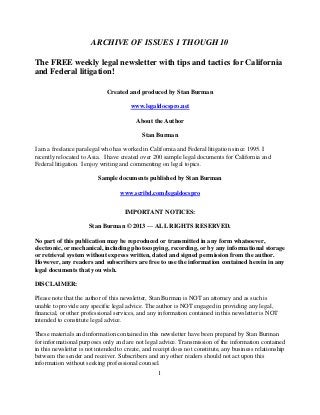 ARCHIVE OF ISSUES 1 THOUGH 10

The FREE weekly legal newsletter with tips and tactics for California
and Federal litigation!

                              Created and produced by Stan Burman

                                       www.legaldocspro.net

                                          About the Author

                                            Stan Burman

I am a freelance paralegal who has worked in California and Federal litigation since 1995. I
recently relocated to Asia. I have created over 200 sample legal documents for California and
Federal litigation. I enjoy writing and commenting on legal topics.

                          Sample documents published by Stan Burman

                                   www.scribd.com/legaldocspro


                                     IMPORTANT NOTICES:

                      Stan Burman © 2013 — ALL RIGHTS RESERVED.

No part of this publication may be reproduced or transmitted in any form whatsoever,
electronic, or mechanical, including photocopying, recording, or by any informational storage
or retrieval system without express written, dated and signed permission from the author.
However, any readers and subscribers are free to use the information contained herein in any
legal documents that you wish.

DISCLAIMER:

Please note that the author of this newsletter, Stan Burman is NOT an attorney and as such is
unable to provide any specific legal advice. The author is NOT engaged in providing any legal,
financial, or other professional services, and any information contained in this newsletter is NOT
intended to constitute legal advice.

These materials and information contained in this newsletter have been prepared by Stan Burman
for informational purposes only and are not legal advice. Transmission of the information contained
in this newsletter is not intended to create, and receipt does not constitute, any business relationship
between the sender and receiver. Subscribers and any other readers should not act upon this
information without seeking professional counsel.
                                                   1
 